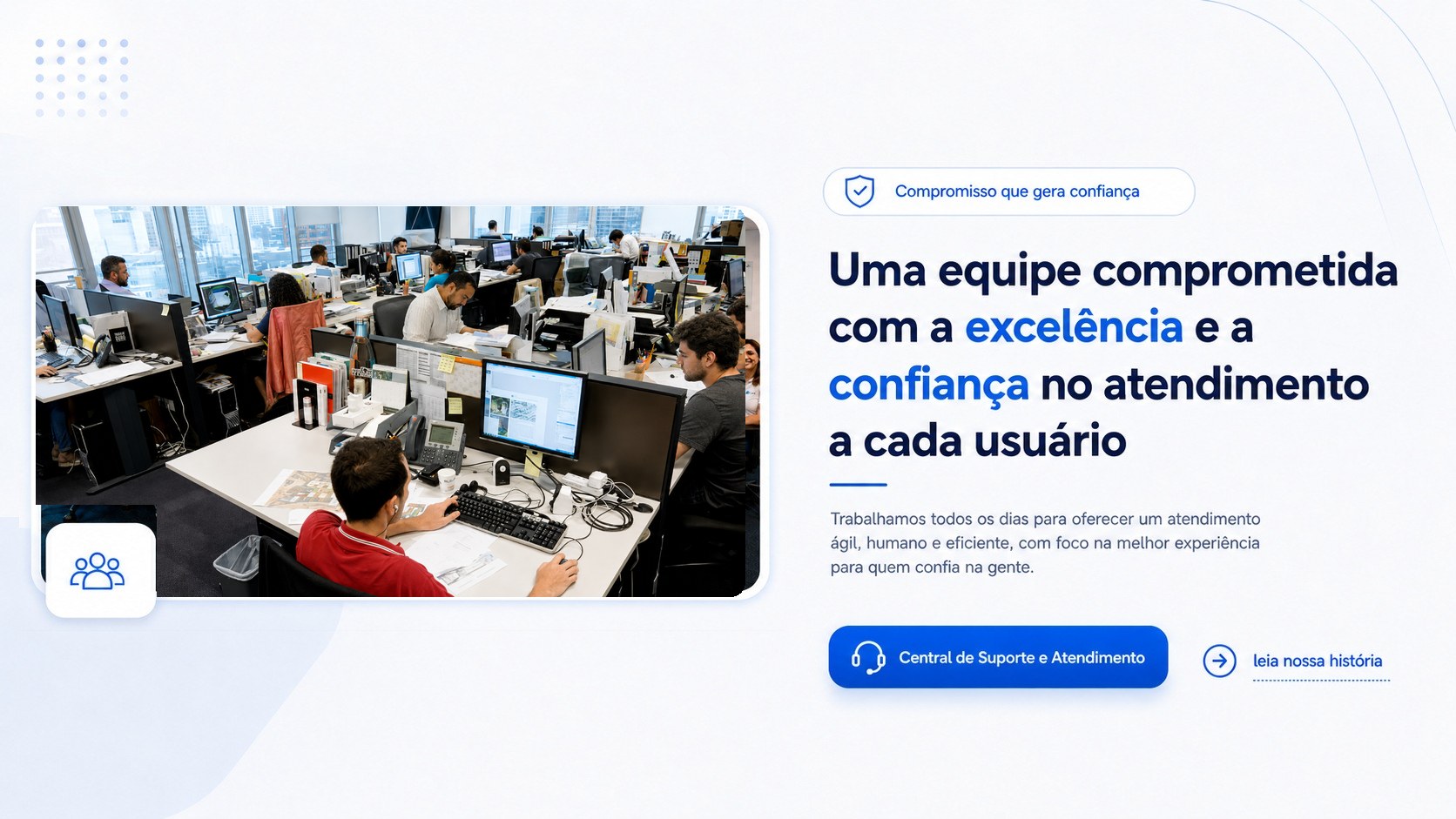 Uma equipe comprometida com a excelência e a confiança no atendimento a cada usuário. Compromisso que gera confiança. Central de Suporte e Atendimento. Toque para ler nossa história.