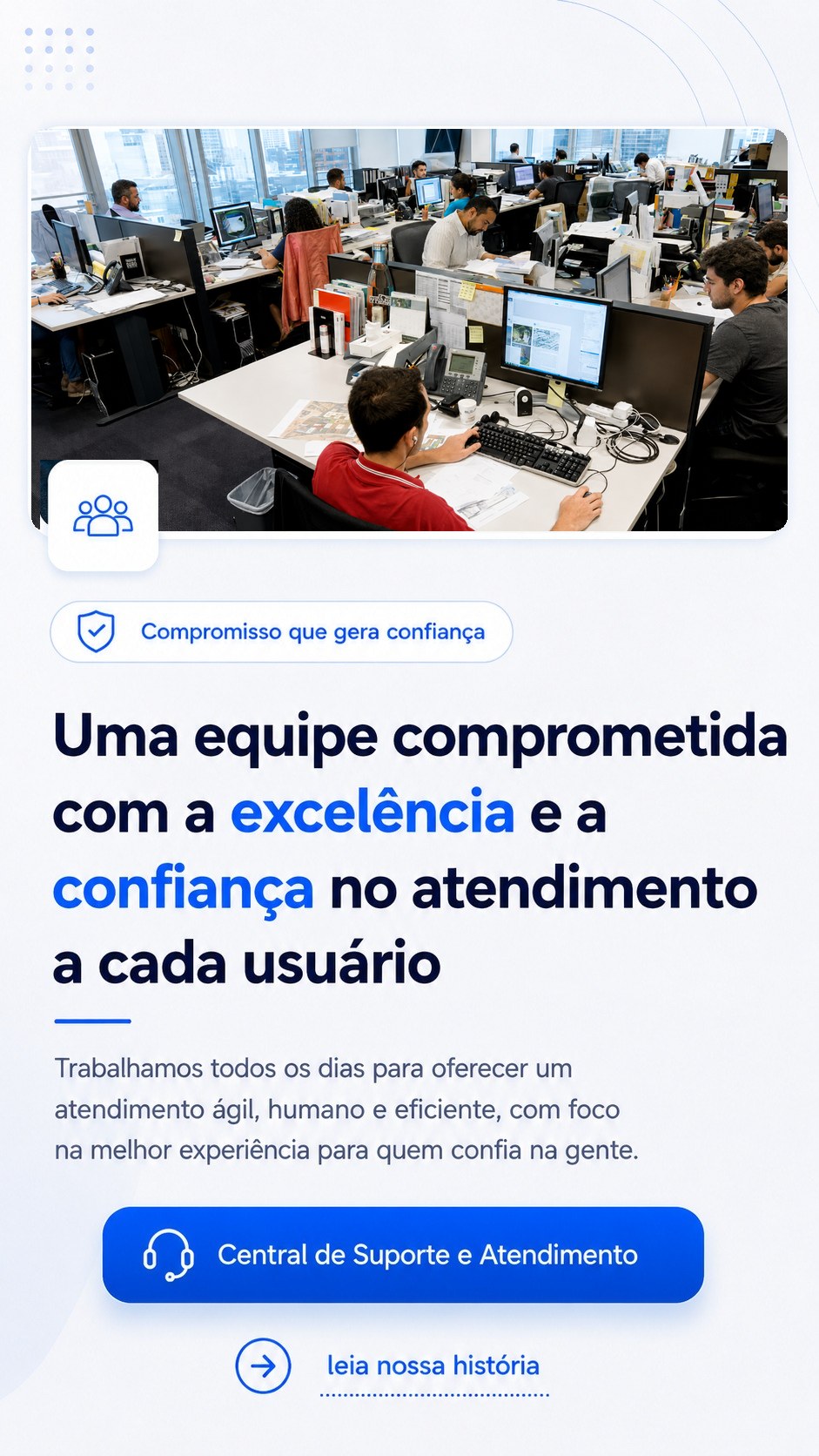 Uma equipe comprometida com a excelência e a confiança no atendimento a cada usuário. Compromisso que gera confiança. Central de Suporte e Atendimento. Toque para ler nossa história.